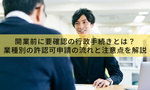 開業前に要確認の行政手続きとは?業種別の許認可申請の流れと注意点を解説