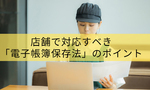 【2026年最新】紙の保存は原則NG？店舗で対応すべき「電子帳簿保存法」のポイント